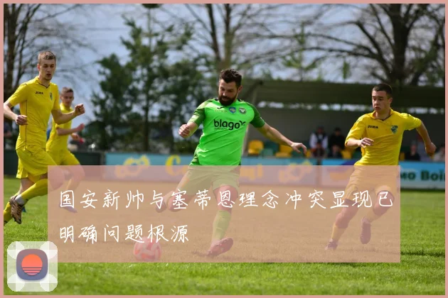 国安新帅与塞蒂恩理念冲突显现已明确问题根源
