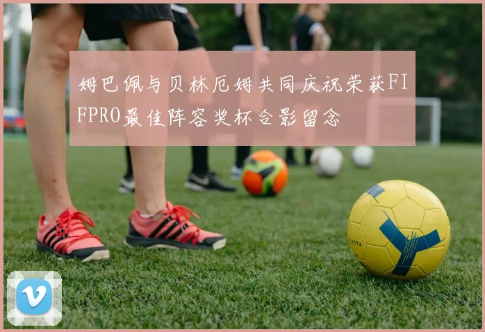 姆巴佩与贝林厄姆共同庆祝荣获FIFPRO最佳阵容奖杯合影留念