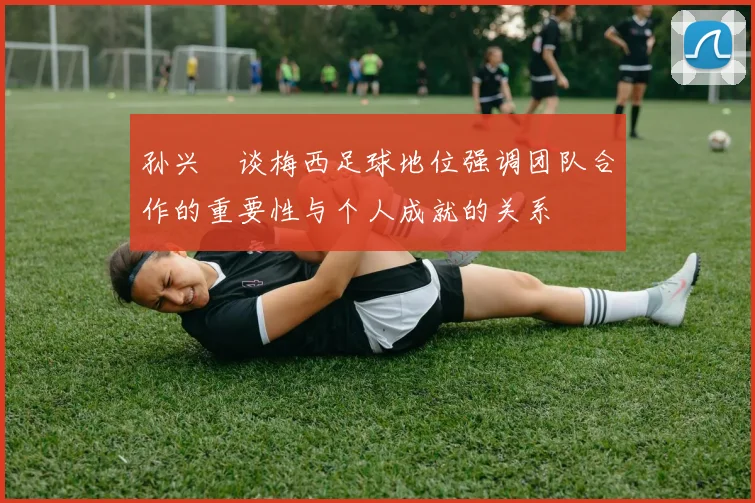 孙兴慜谈梅西足球地位强调团队合作的重要性与个人成就的关系
