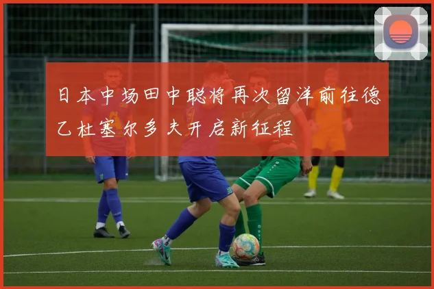 日本中场田中聪将再次留洋前往德乙杜塞尔多夫开启新征程