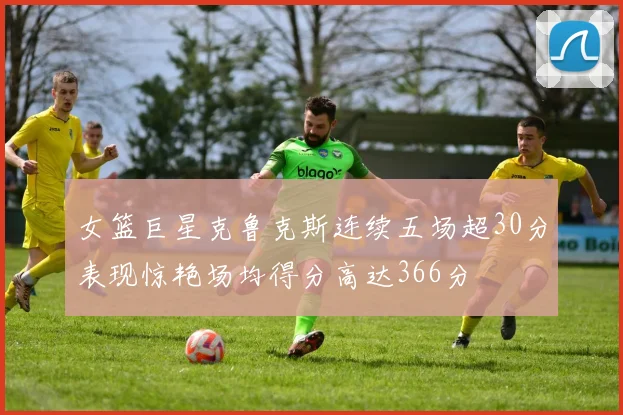 女篮巨星克鲁克斯连续五场超30分表现惊艳场均得分高达366分