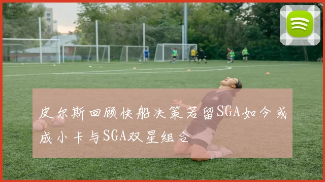 皮尔斯回顾快船决策若留SGA如今或成小卡与SGA双星组合