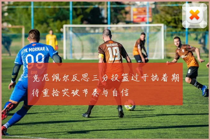 克尼佩尔反思三分投篮过于执着期待重拾突破节奏与自信