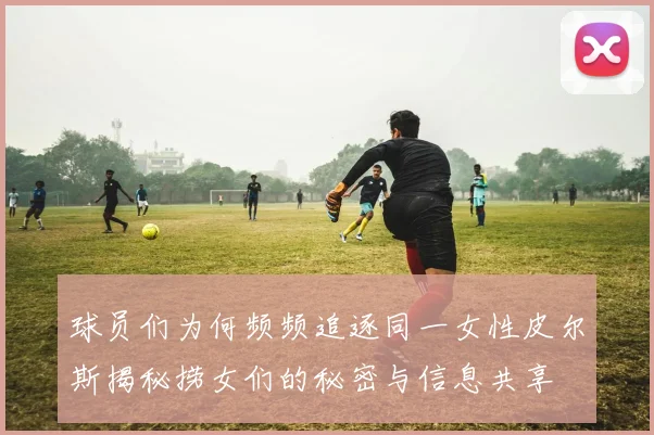 球员们为何频频追逐同一女性皮尔斯揭秘捞女们的秘密与信息共享