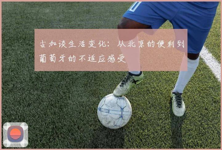 古加谈生活变化：从北京的便利到葡萄牙的不适应感受