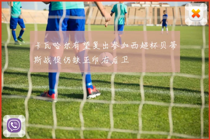 卡瓦哈尔有望复出参加西超杯贝蒂斯战役仍缺正印右后卫