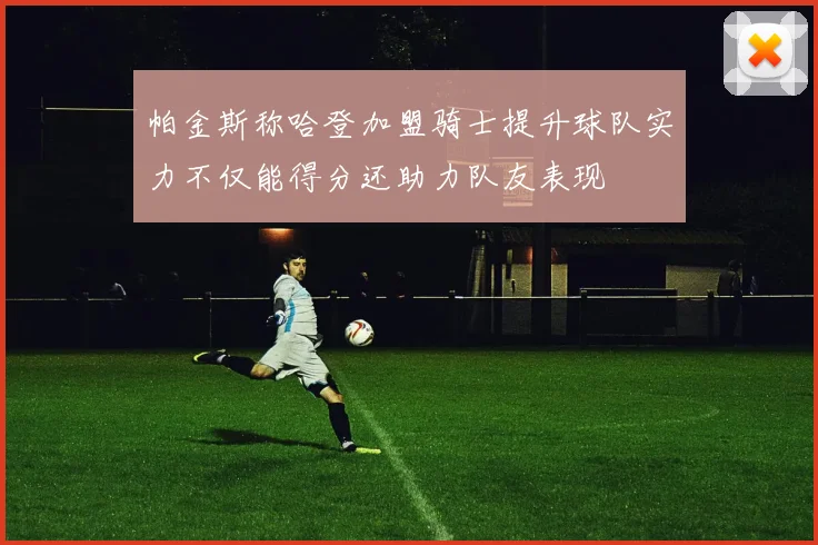 帕金斯称哈登加盟骑士提升球队实力不仅能得分还助力队友表现