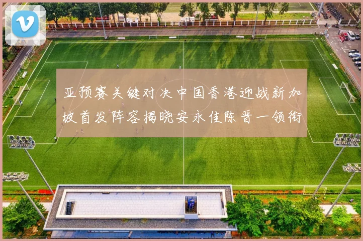 亚预赛关键对决中国香港迎战新加坡首发阵容揭晓安永佳陈晋一领衔出战