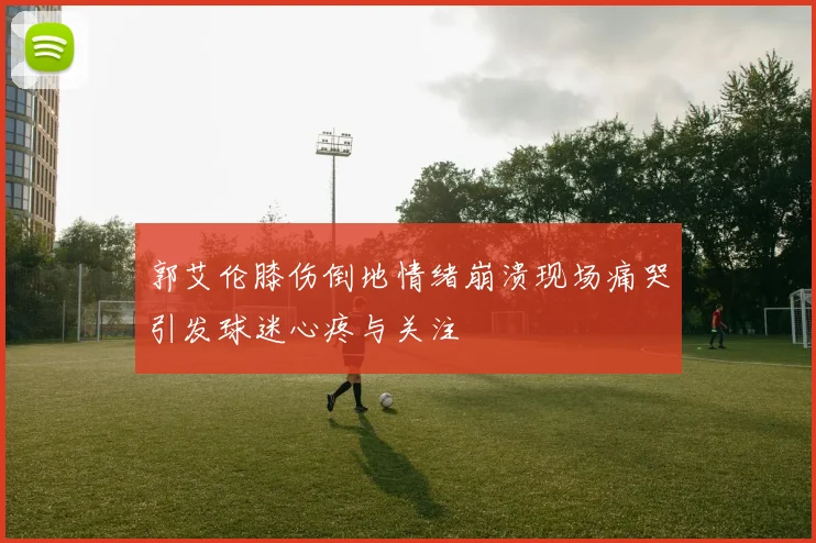 郭艾伦膝伤倒地情绪崩溃现场痛哭引发球迷心疼与关注