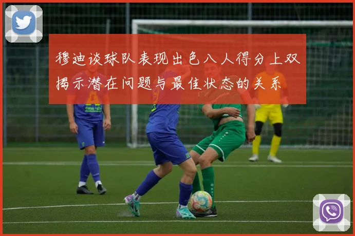 穆迪谈球队表现出色八人得分上双揭示潜在问题与最佳状态的关系