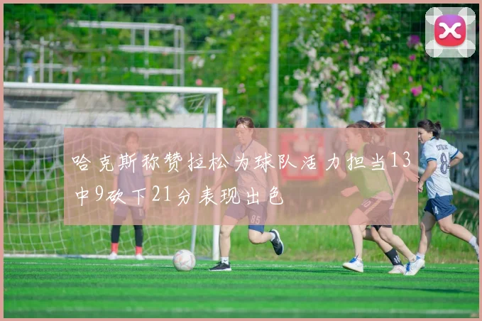 哈克斯称赞拉松为球队活力担当13中9砍下21分表现出色