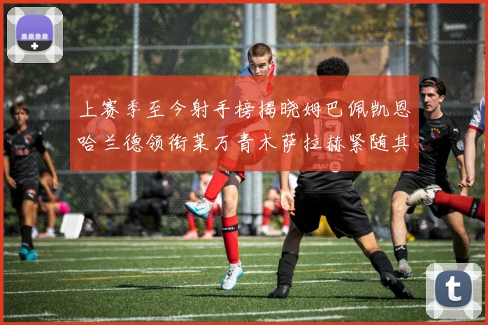 上赛季至今射手榜揭晓姆巴佩凯恩哈兰德领衔莱万青木萨拉赫紧随其后