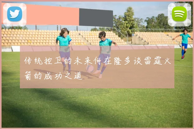 传统控卫的未来何在隆多谈雷霆火箭的成功之道