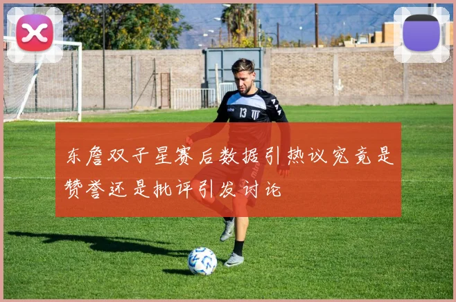 东詹双子星赛后数据引热议究竟是赞誉还是批评引发讨论