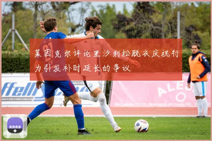 莱因克尔评论里沙利松脱衣庆祝行为引发补时延长的争议