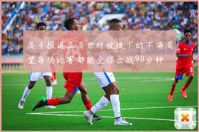 马卡报道亚马尔对被换下的不满渴望每场比赛都能全程出战90分钟