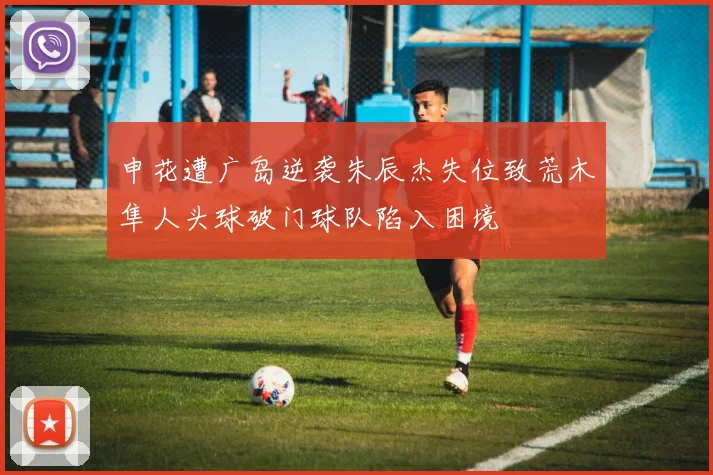 申花遭广岛逆袭朱辰杰失位致荒木隼人头球破门球队陷入困境