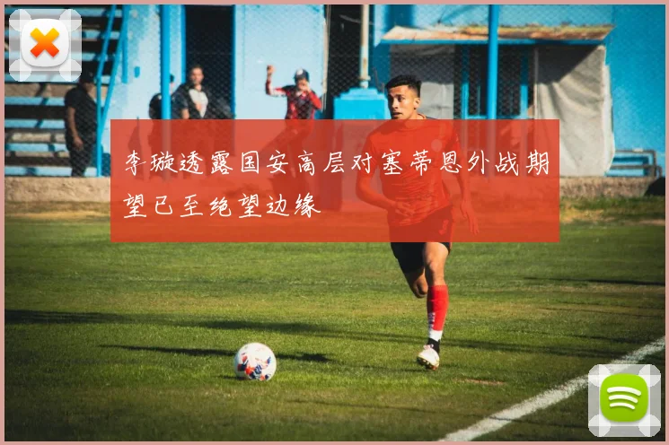 李璇透露国安高层对塞蒂恩外战期望已至绝望边缘