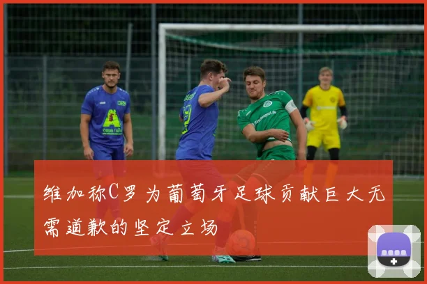维加称C罗为葡萄牙足球贡献巨大无需道歉的坚定立场