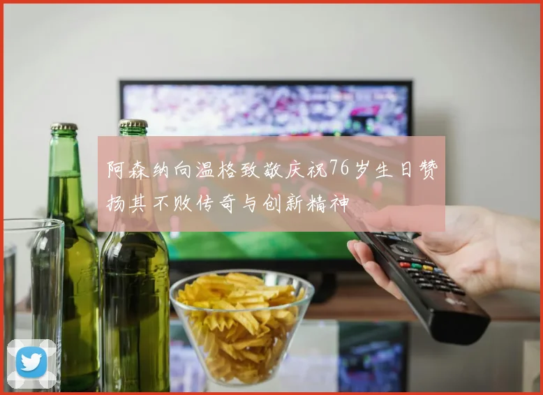 阿森纳向温格致敬庆祝76岁生日赞扬其不败传奇与创新精神
