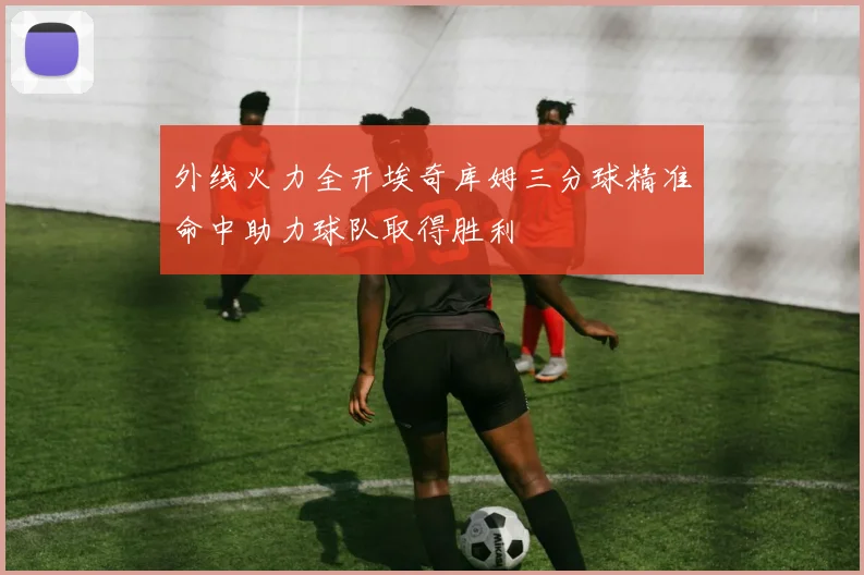 外线火力全开埃奇库姆三分球精准命中助力球队取得胜利