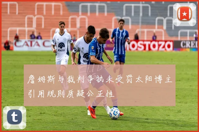 詹姆斯与裁判争执未受罚太阳博主引用规则质疑公正性