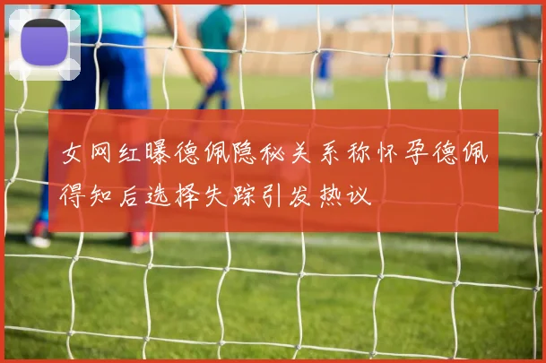 女网红曝德佩隐秘关系称怀孕德佩得知后选择失踪引发热议