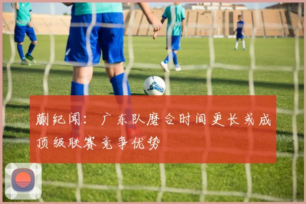 蒯纪闻：广东队磨合时间更长或成顶级联赛竞争优势