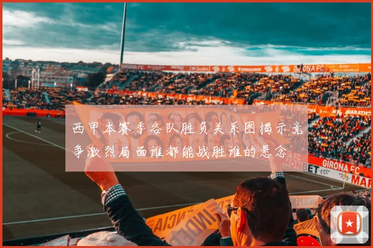 西甲本赛季各队胜负关系图揭示竞争激烈局面谁都能战胜谁的悬念