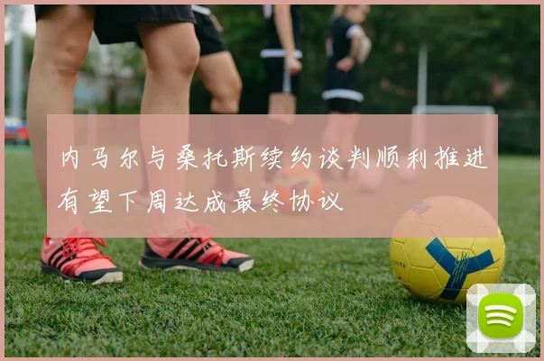 内马尔与桑托斯续约谈判顺利推进有望下周达成最终协议