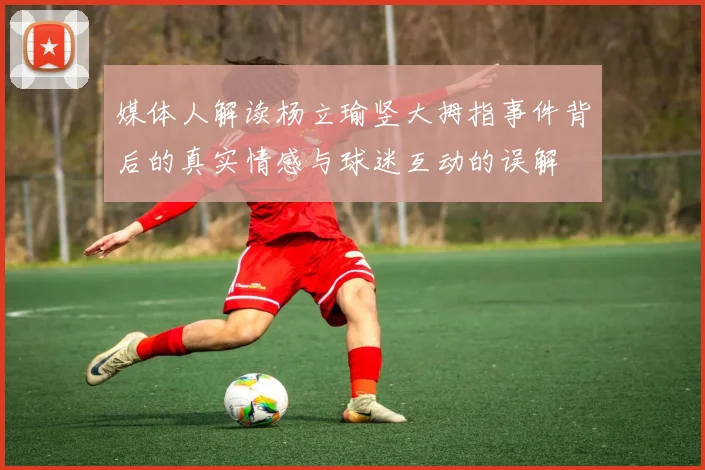 媒体人解读杨立瑜竖大拇指事件背后的真实情感与球迷互动的误解