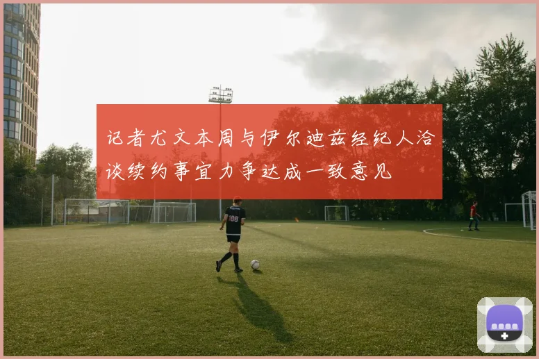 记者尤文本周与伊尔迪兹经纪人洽谈续约事宜力争达成一致意见
