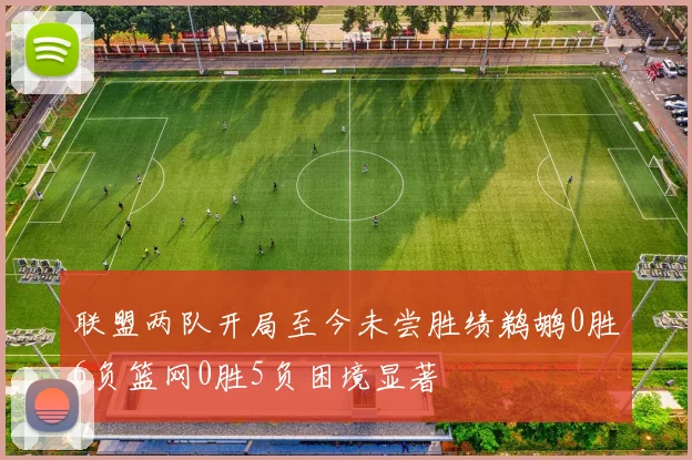 联盟两队开局至今未尝胜绩鹈鹕0胜6负篮网0胜5负困境显著